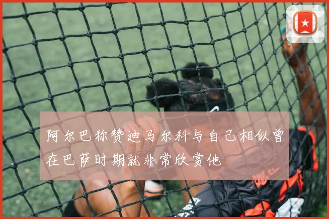 阿尔巴称赞迪马尔科与自己相似曾在巴萨时期就非常欣赏他