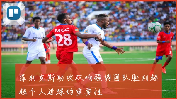 菲利克斯助攻双响强调团队胜利超越个人进球的重要性