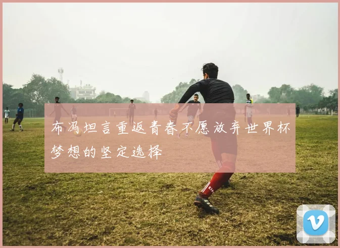 布冯坦言重返青春不愿放弃世界杯梦想的坚定选择