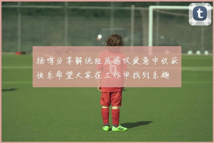 杨鸣分享解说经历感叹疲惫中收获快乐希望大家在工作中找到乐趣