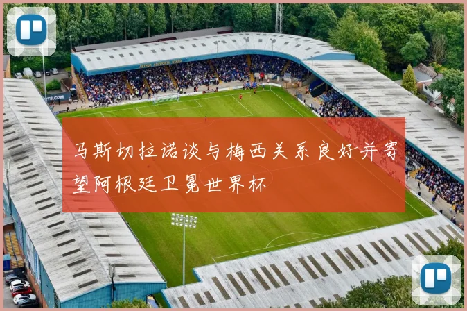 马斯切拉诺谈与梅西关系良好并寄望阿根廷卫冕世界杯