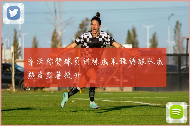 齐沃称赞球员训练成果强调球队成熟度显著提升