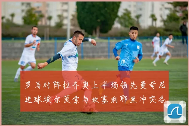 罗马对阵拉齐奥上半场领先曼奇尼进球埃尔莫索与坎塞利耶里冲突各领黄牌