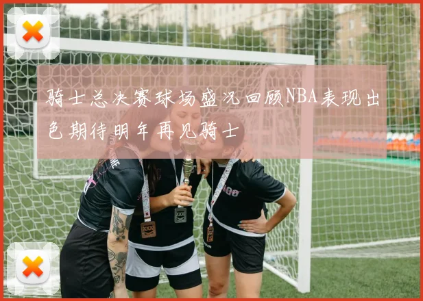 骑士总决赛球场盛况回顾NBA表现出色期待明年再见骑士