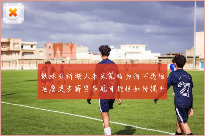 铁林分析湖人未来策略为何不愿给老詹更多薪资争冠可能性如何提升