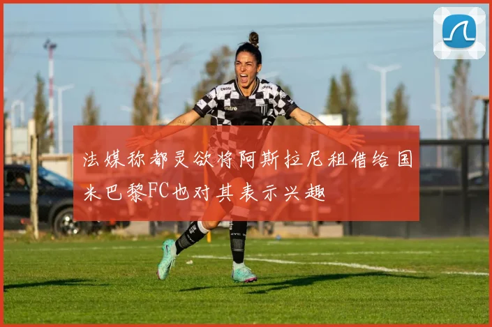 法媒称都灵欲将阿斯拉尼租借给国米巴黎FC也对其表示兴趣