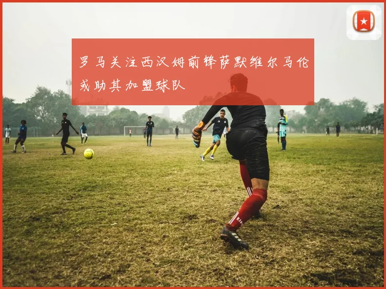 罗马关注西汉姆前锋萨默维尔马伦或助其加盟球队