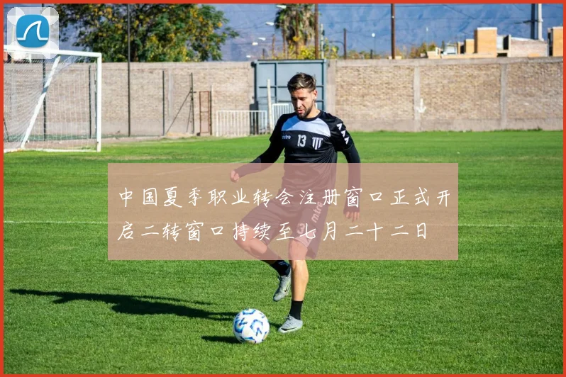 中国夏季职业转会注册窗口正式开启二转窗口持续至七月二十二日