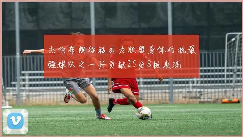 杰伦布朗称猛龙为联盟身体对抗最强球队之一并贡献25分8板表现
