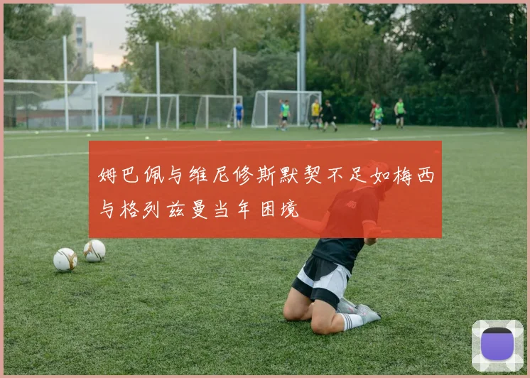 姆巴佩与维尼修斯默契不足如梅西与格列兹曼当年困境