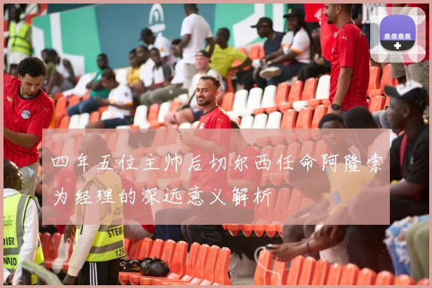 四年五位主帅后切尔西任命阿隆索为经理的深远意义解析