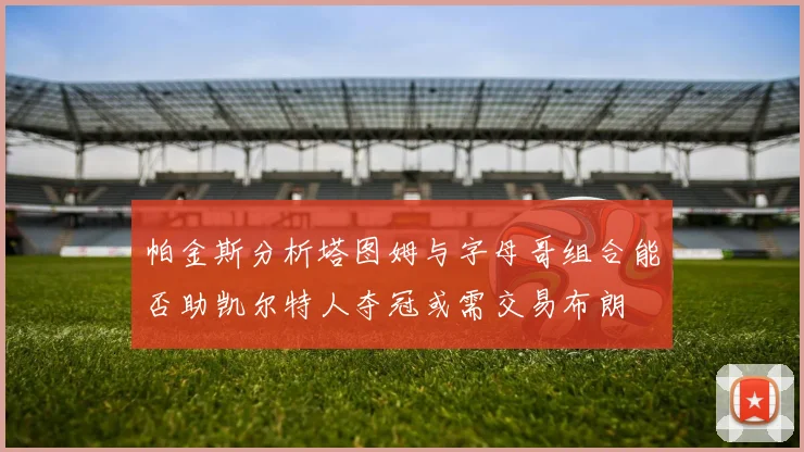 帕金斯分析塔图姆与字母哥组合能否助凯尔特人夺冠或需交易布朗
