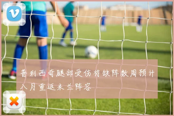 普利西奇腿部受伤将缺阵数周预计八月重返米兰阵容