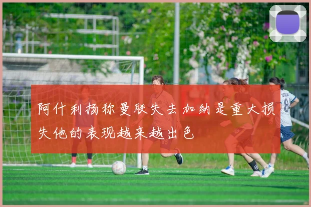 阿什利扬称曼联失去加纳是重大损失他的表现越来越出色